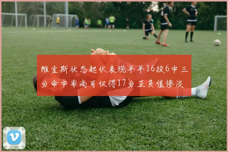 维金斯状态起伏表现平平16投6中三分命中率尚可仅得17分正负值惨淡12