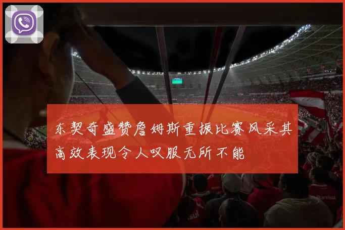 东契奇盛赞詹姆斯重振比赛风采其高效表现令人叹服无所不能