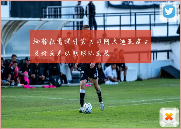 杨瀚森需提升实力与阿夫迪亚建立良好关系以助球队发展